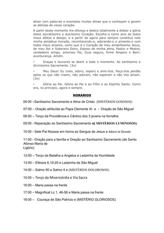 atrair com palavras e exemplos muitas almas que o conheçam e gozem
as delícias de vosso coração.
A partir deste momento me ofereço e dedico totalmente a dilatar a glória
deste sacratíssimo e dulcíssimo Coração. Escolho-o como alvo de todos
meus afetos e desejo, e a partir de agora para sempre constituo nele
minha perpétua morada, reconhecendo-o, adorando-o e amando-o com
todos meus anseios, como que é o Coração de meu amabilíssimo Jesus,
de meu Rei e Soberano Dono, Esposo de minha alma, Pastor e Mestre,
verdadeiro amigo, amoroso Pai, Guia seguro, firme Amparo e Bem-
aventurança. Amém.
• Graças e louvores se deem a todo o momento. Ao santíssimo e
diviníssimo Sacramento. (3x)
• Meu Deus! Eu creio, adoro, espero e amo-Vos. Peço-Vos perdão
pelos os que não creem, não adoram, não esperam e não Vos amam.
(3x)
• Glória ao Pai. Glória ao Pai e ao Filho e ao Espírito Santo. Como
era, no princípio, agora e sempre.
HORARIOS
06:00 –Santíssimo Sacramento e Alma de Cristo (MISTÉRIOS GOSOSOS)
07:00 – Oração atribuída ao Papa Clemente XI e - Oração de São Miguel
08:00 – Terço da Providência e Cântico dos 3 jovens na fornalha
09:00 - Reparação ao Santíssimo Sacramento e( MISTÉRIOS LUMINOSOS)
10:00 - Sete Pai Nossos em honra ao Sangue de Jesus e Adoro te Devote
11:00 - Oração para a família e Oração ao Santíssimo Sacramento (de Santo
Afonso Maria de
Ligório)
12:00 – Terço da Batalha e Angelus e Ladainha da Humildade
13:00 – Efésios 6,10-20 e Ladainha de São Miguel
14:00 – Salmo 90 e Salmo 4 e (MISTÉRIOS DOLOROSOS)
15:00 – Terço da Misericórdia e Via Sacra
16:00 – Maria passa na frente
17:00 – Magnificat Lc 1, 46-56 e Maria passa na frente
18:00 – Couraça de São Patrício e (MISTÉRIO GLORIOSOS)
 