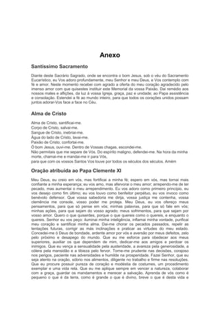 Anexo
Santíssimo Sacramento
Diante deste Sacrário Sagrado, onde se encontra o bom Jesus, sob o véu do Sacramento
Eucarístico, eu Vos adoro profundamente, meu Senhor e meu Deus, e Vos contemplo com
fé e amor. Neste momento recebei com agrado a oferta do meu coração agradecido pelo
imenso amor com que quisestes instituir este Memorial da vossa Paixão. Dai remédio aos
nossos males e aflições, da luz à vossa Igreja, graça, paz e unidade; ao Papa assistência
e consolação. Estendei a fé ao mundo inteiro, para que todos os corações unidos possam
juntos adorar-Vos face a face no Céu.
Alma de Cristo
Alma de Cristo, santificai-me.
Corpo de Cristo, salvai-me.
Sangue de Cristo, inebriai-me.
Água do lado de Cristo, lavai-me.
Paixão de Cristo, confortai-me.
Ó bom Jesus, ouvi-me. Dentro de Vossas chagas, escondei-me.
Não permitais que me separe de Vós. Do espírito maligno, defendei-me. Na hora da minha
morte, chamai-me e mandai-me ir para Vós,
para que com os vossos Santos Vos louve por todos os séculos dos séculos. Amém
Oração atribuída ao Papa Clemente XI
Meu Deus, eu creio em vós, mas fortificai a minha fé; espero em vós, mas tornai mais
confiante a minha esperança; eu vos amo, mas afervorai o meu amor; arrependo-me de ter
pecado, mas aumentai o meu arrependimento. Eu vos adoro como primeiro princípio, eu
vos desejo como fim último; eu vos louvo como benfeitor perpétuo, eu vos invoco como
benévolo defensor. Que vossa sabedoria me dirija, vossa justiça me contenha, vossa
clemência me console, vosso poder me proteja. Meu Deus, eu vos ofereço meus
pensamentos, para que só pense em vós; minhas palavras, para que só fale em vós;
minhas ações, para que sejam do vosso agrado; meus sofrimentos, para que sejam por
vosso amor. Quero o que quiserdes, porque o que quereis como o quereis, e enquanto o
quereis. Senhor eu vos peço: iluminai minha inteligência, inflamai minha vontade, purificai
meu coração e santificai minha alma. Dai-me chorar os pecados passados, repelir as
tentações futuras, corrigir as más inclinações e praticar as virtudes do meu estado.
Concedei-me ó Deus de bondade, ardente amor por vós e aversão por meus defeitos, zelo
pelo próximo e desapego do mundo. Que eu me esforce para obedecer aos meus
superiores, auxiliar os que dependem de mim, dedicar-me aos amigos e perdoar os
inimigos. Que eu vença a sensualidade pela austeridade, a avareza pela generosidade, a
cólera pela mansidão e a tibieza pelo fervor. Torne-me prudente nas decisões, corajoso
nos perigos, paciente nas adversidades e humilde na prosperidade. Fazei Senhor, que eu
seja atento na oração, sóbrio nos alimentos, diligente no trabalho e firme nas resoluções.
Que eu procure possuir pureza de coração e modéstia de costumes, um procedimento
exemplar e uma vida reta. Que eu me aplique sempre em vencer a natureza, colaborar
com a graça, guardar os mandamentos e merecer a salvação. Aprenda de vós como é
pequeno o que é da terra, como é grande o que é divino, breve o que é desta vida e
 