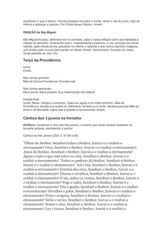 duradouro o que é eterno. Dai-me preparar-me para a morte, temer o dia do juízo, fugir do
inferno e alcançar o paraíso. Por Cristo Nosso Senhor. Amém.
ORAÇÃO de São Miguel
São Miguel Arcanjo, defendei-nos no combate, sede o nosso refúgio contra as maldades e
ciladas do demônio. Ordene-lhe Deus, instantemente o pedimos, e vós, príncipe da milícia
celeste, pela virtude divina, precipitai no inferno a satanás e aos outros espíritos malignos,
que andam pelo mundo para perder as almas. Amém. Sacratíssimo Coração de Jesus
tende piedade de nós! (3x)
Terço da Providência
Início:
Credo.
Nas contas grandes:
Mãe da Divina Providência: Providenciai!
Nas contas pequenas:
Deus provê, Deus proverá, Sua misericórdia não faltará!
Oração final:
Vinde, Maria, chegou o momento. Valei-nos agora e em todo tormento. Mãe da
Providência, prestai-nos auxílio no sofrimento da terra e no exílio. Mostrai que sois Mãe de
Amor e de Bondade, agora que é grande a necessidade. Amém.
Cântico dos 3 jovens na fornalha
Antífona: Cantemos o hino dos três jovens, o mesmo que esses santos cantavam na
fornalha ardente, bendizendo o senhor
Cântico do três Jovens (Dan 3, 57-88 e 56)
"Obras do Senhor, bendizei todas o Senhor, louvai-o e exaltai-o
eternamente! Céus, bendizei o Senhor, louvai-o e exaltai-o eternamente!
Anjos do Senhor, bendizei o Senhor, louvai-o e exaltai-o eternamente!
Águas e tudo o que está sobre os céus, bendizei o Senhor, louvai-o e
exaltai-o eternamente! Todos os poderes do Senhor, bendizei o Senhor,
louvai-o e exaltai-o eternamente! Sol e lua, bendizei o Senhor, louvai-o e
exaltai-o eternamente! Estrelas dos céus, bendizei o Senhor, louvai-o e
exaltai-o eternamente! Chuvas e orvalhos, bendizei o Senhor, louvai-o e
exaltai-o eternamente! Ó vós, todos os ventos, bendizei o Senhor, louvai-o
e exaltai-o eternamente! Fogo e calor, bendizei o Senhor, louvai-o e
exaltai-o eternamente! Frio e geada, bendizei o Senhor, louvai-o e exaltai-
o eternamente! Orvalhos e gelos, bendizei o Senhor, louvai-o e exaltai-o
eternamente! Frios e aragens, bendizei o Senhor, louvai-o e exaltai-o
eternamente! Gelos e neves, bendizei o Senhor, louvai-o e exaltai-o
eternamente! Noites e dias, bendizei o Senhor, louvai-o e exaltai-o
eternamente! Luz e trevas, bendizei o Senhor, louvai-o e exaltai-o
 