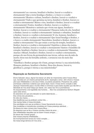 eternamente! os e nuvens, bendizei o Senhor, louvai-o e exaltai-o
eternamente! Que a terra bendiga o Senhor, e o louve e o exalte
eternamente! Montes e colinas, bendizei o Senhor, louvai-o e exaltai-o
eternamente! Tudo o que germina na terra, bendizei o Senhor, louvai-o e
exaltai-o eternamente! Mares e rios, bendizei o Senhor, louvai-o e exaltai-
o eternamente! Fontes, bendizei o Senhor, louvai-o e exaltai-o
eternamente! Monstros e animais que vivem nas águas, bendizei o
Senhor, louvai-o e exaltai-o eternamente! Pássaros todos do céu, bendizei
o Senhor, louvai-o e exaltai-o eternamente! Animais e rebanhos, bendizei
o Senhor, louvai-o e exaltai-o eternamente! E vós, homens, bendizei o
Senhor, louvai-o e exaltai-o eternamente! Que Israel bendiga o Senhor, e
o louve e o exalte eternamente! Sacerdotes, bendizei o Senhor, louvai-o e
exaltai-o eternamente! Vós que estais a serviço do templo, bendizei o
Senhor, louvai-o e exaltai-o eternamente! Espíritos e almas dos justos,
bendizei o Senhor, louvai-o e exaltai-o eternamente! Santos e humildes de
coração, bendizei o Senhor, louvai-o e exaltai-o eternamente! Hananias,
Azarias e Misael, bendizei o Senhor, louvai-o e exaltai-o eternamente,
porque ele nos livrou da permanência nas trevas, salvou-nos da mão da
morte; tirou-nos da fornalha ardente, e arrancou-nos do meio das
chamas."
"Glorificai o Senhor porque ele é bom, porque eterna é a sua misericórdia.
Homens piedosos, bendizei o Senhor, Deus dos deuses, louvai-o,
glorificai-o, porque é eterna a sua misericórdia!"
Reparação ao Santíssimo Sacramento
Divino Salvador Jesus, dignai-Vos baixar um olhar de misericórdia sobre Vossos filhos
que, reunidos em um mesmo pensamento de fé, reparação e amor, vêm chorar a Vossos
pés suas infidelidades e a de seus irmãos, os pobres pecadores. Possamos nós, pelas
promessas unânimes e solenes que vamos fazer, tocar o Vosso divino coração e dele
alcançar misericórdia para o mundo infeliz e criminoso e para todos aqueles que não têm a
felicidade de Vos amar! Daqui por diante, sim, todos nós Vô-Lo prometemos:
Do esquecimento e da ingratidão dos homens, ... Nós Vos consolaremos Senhor! (Repetir
após cada verso).
Do abandono em que sois deixado no santo tabernáculo, ...
Dos crimes dos pecadores, ...
Do ódio dos ímpios, ...
Das blasfêmias que se proferem contra Vós, ...
Das injúrias feitas à Vossa divindade, ...
Dos sacrilégios com que se profana o Vosso Sacramento do amor, ...
Das imodéstias e irreverências cometidas em Vossa presença adorável, ...
Da tibieza do maior número dos Vossos filhos, ...
Do desprezo que se faz a Vossos convites cheios de amor, ...
Das infidelidades daqueles que se dizem Vossos amigos, ...
Do abuso das Vossas graças, ...
Das nossas próprias infidelidades, ...
Da incompreensível dureza do nosso coração, ...
Da nossa longa demora em Vos amar, ...
 