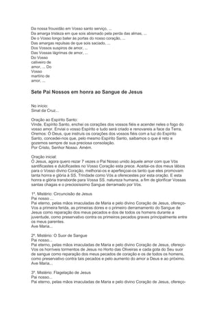 Da nossa frouxidão em Vosso santo serviço, ...
Da amarga tristeza em que sois abismado pela perda das almas, ...
De o Vosso longo bater às portas do nosso coração, ...
Das amargas repulsas de que sois saciado, ...
Dos Vossos suspiros de amor, ...
Das Vossas lágrimas de amor, ...
Do Vosso
cativeiro de
amor, ... Do
Vosso
martírio de
amor, ...
Sete Pai Nossos em honra ao Sangue de Jesus
No início:
Sinal da Cruz...
Oração ao Espírito Santo:
Vinde, Espírito Santo, enchei os corações dos vossos fiéis e acendei neles o fogo do
vosso amor. Enviai o vosso Espírito e tudo será criado e renovareis a face da Terra.
Oremos: Ó Deus, que instruís os corações dos vossos fiéis com a luz do Espírito
Santo, concedei-nos que, pelo mesmo Espírito Santo, saibamos o que é reto e
gozemos sempre de sua preciosa consolação.
Por Cristo, Senhor Nosso. Amém.
Oração inicial:
Ó Jesus, agora quero rezar 7 vezes o Pai Nosso unido àquele amor com que Vós
santificastes e dulcificastes no Vosso Coração esta prece. Aceitai-os dos meus lábios
para o Vosso divino Coração, melhorai-os e aperfeiçoai-os tanto que eles promovam
tanta honra e glória à SS. Trindade como Vós a oferecestes por esta oração. E esta
honra e glória transborde para Vossa SS. natureza humana, a fim de glorificar Vossas
santas chagas e o preciosíssimo Sangue derramado por Vós.
1º. Mistério: Circuncisão de Jesus
Pai nosso ...
Pai eterno, pelas mãos imaculadas de Maria e pelo divino Coração de Jesus, ofereço-
Vos a primeira ferida, as primeiras dores e o primeiro derramamento do Sangue de
Jesus como reparação dos meus pecados e dos de todos os homens durante a
juventude, como preservativo contra os primeiros pecados graves principalmente entre
os meus parentes.
Ave Maria...
2º. Mistério: O Suor de Sangue
Pai nosso...
Pai eterno, pelas mãos imaculadas de Maria e pelo divino Coração de Jesus, ofereço-
Vos os horríveis tormentos de Jesus no Horto das Oliveiras e cada gota do Seu suor
de sangue como reparação dos meus pecados de coração e os de todos os homens,
como preservativo contra tais pecados e pelo aumento do amor a Deus e ao próximo.
Ave Maria...
3º. Mistério: Flagelação de Jesus
Pai nosso...
Pai eterno, pelas mãos imaculadas de Maria e pelo divino Coração de Jesus, ofereço-
 