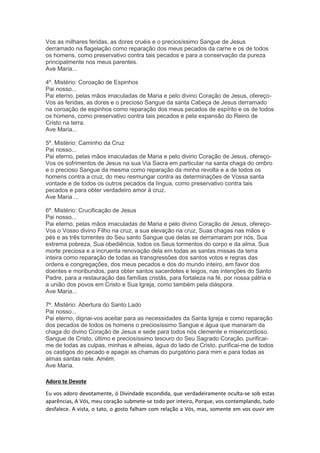 Vos as milhares feridas, as dores cruéis e o preciosíssimo Sangue de Jesus
derramado na flagelação como reparação dos meus pecados da carne e os de todos
os homens, como preservativo contra tais pecados e para a conservação da pureza
principalmente nos meus parentes.
Ave Maria...
4º. Mistério: Coroação de Espinhos
Pai nosso...
Pai eterno, pelas mãos imaculadas de Maria e pelo divino Coração de Jesus, ofereço-
Vos as feridas, as dores e o precioso Sangue da santa Cabeça de Jesus derramado
na coroação de espinhos como reparação dos meus pecados de espírito e os de todos
os homens, como preservativo contra tais pecados e pela expansão do Reino de
Cristo na terra.
Ave Maria...
5º. Mistério: Caminho da Cruz
Pai nosso...
Pai eterno, pelas mãos imaculadas de Maria e pelo divino Coração de Jesus, ofereço-
Vos os sofrimentos de Jesus na sua Via Sacra em particular na santa chaga do ombro
e o precioso Sangue da mesma como reparação da minha revolta e a de todos os
homens contra a cruz, do meu resmungar contra as determinações de Vossa santa
vontade e de todos os outros pecados da língua, como preservativo contra tais
pecados e para obter verdadeiro amor à cruz.
Ave Maria ...
6º. Mistério: Crucificação de Jesus
Pai nosso...
Pai eterno, pelas mãos imaculadas de Maria e pelo divino Coração de Jesus, ofereço-
Vos o Vosso divino Filho na cruz, a sua elevação na cruz, Suas chagas nas mãos e
pés e as três torrentes do Seu santo Sangue que delas se derramaram por nós, Sua
extrema pobreza, Sua obediência, todos os Seus tormentos do corpo e da alma, Sua
morte preciosa e a incruenta renovação dela em todas as santas missas da terra
inteira como reparação de todas as transgressões dos santos votos e regras das
ordens e congregações, dos meus pecados e dos do mundo inteiro, em favor dos
doentes e moribundos, para obter santos sacerdotes e leigos, nas intenções do Santo
Padre, para a restauração das famílias cristãs, para fortaleza na fé, por nossa pátria e
a união dos povos em Cristo e Sua Igreja, como também pela diáspora.
Ave Maria...
7º. Mistério: Abertura do Santo Lado
Pai nosso...
Pai eterno, dignai-vos aceitar para as necessidades da Santa Igreja e como reparação
dos pecados de todos os homens o preciosíssimo Sangue e água que manaram da
chaga do divino Coração de Jesus e sede para todos nós clemente e misericordioso.
Sangue de Cristo, último e preciosíssimo tesouro do Seu Sagrado Coração, purificai-
me de todas as culpas, minhas e alheias, água do lado de Cristo, purificai-me de todos
os castigos do pecado e apagai as chamas do purgatório para mim e para todas as
almas santas nele. Amém.
Ave Maria.
Adoro te Devote
Eu vos adoro devotamente, ó Divindade escondida, que verdadeiramente oculta-se sob estas
aparências, A Vós, meu coração submete-se todo por inteiro, Porque, vos contemplando, tudo
desfalece. A vista, o tato, o gosto falham com relação a Vós, mas, somente em vos ouvir em
 