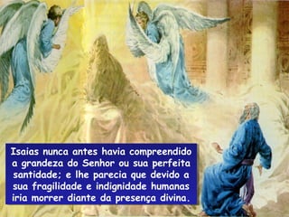 Isaias nunca antes havia compreendido
Isaias nunca antes havia compreendido
a grandeza do Senhor ou sua perfeita
 a grandeza do Senhor ou sua perfeita
santidade; e lhe parecia que devido a
 santidade; e lhe parecia que devido a
sua fragilidade e indignidade humanas
 sua fragilidade e indignidade humanas
iria morrer diante da presença divina.
 iria morrer diante da presença divina.
 
