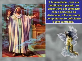 A humanidade, com sua
  A humanidade, com sua
  debilidade e pecado, se
  debilidade e pecado, se
 encontrava em contraste
 encontrava em contraste
    com a perfeição da
    com a perfeição da
divindade, e Ele se sentia
 divindade, e Ele se sentia
completamente deficiente
completamente deficiente
     e sem santidade.
     e sem santidade.
 