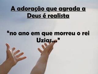 A adoração que agrada a
      Deus é realista

“no ano em que morreu o rei
         Uzias...”
 