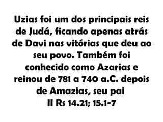 Uzias foi um dos principais reis
 de Judá, ficando apenas atrás
de Davi nas vitórias que deu ao
     seu povo. Também foi
   conhecido como Azarias e
reinou de 781 a 740 a.C. depois
      de Amazias, seu pai
        II Rs 14.21; 15.1-7
 