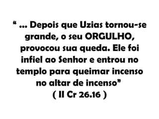 “ ... Depois que Uzias tornou-se
    grande, o seu ORGULHO,
  provocou sua queda. Ele foi
   infiel ao Senhor e entrou no
 templo para queimar incenso
       no altar de incenso”
           ( II Cr 26.16 )
 