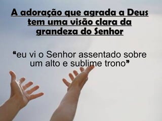 A adoração que agrada a Deus
   tem uma visão clara da
     grandeza do Senhor

“eu vi o Senhor assentado sobre
    um alto e sublime trono”
 
