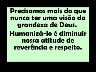 Precisamos mais do que
nunca ter uma visão da
  grandeza de Deus.
Humanizá-lo é diminuir
   nossa atitude de
 reverência e respeito.
 