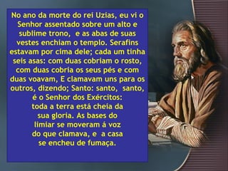 No ano da morte do rei Uzias, eu vi o
  Senhor assentado sobre um alto e
   sublime trono, e as abas de suas
  vestes enchiam o templo. Serafins
estavam por cima dele; cada um tinha
 seis asas: com duas cobriam o rosto,
  com duas cobria os seus pés e com
duas voavam, E clamavam uns para os
outros, dizendo; Santo: santo, santo,
       é o Senhor dos Exércitos:
       toda a terra está cheia da
          sua gloria. As bases do
        limiar se moveram á voz
       do que clamava, e a casa
          se encheu de fumaça.
 