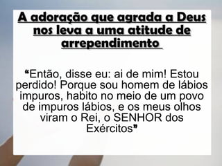 A adoração que agrada a Deus
  nos leva a uma atitude de
       arrependimento

  “Então, disse eu: ai de mim! Estou
perdido! Porque sou homem de lábios
 impuros, habito no meio de um povo
  de impuros lábios, e os meus olhos
      viram o Rei, o SENHOR dos
               Exércitos”
 