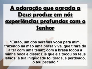 A adoração que agrada a
     Deus produz em nós
experiências profundas com o
           Senhor

    “Então, um dos serafins voou para mim,
trazendo na mão uma brasa viva, que tirara do
   altar com uma tenaz; com a brasa tocou a
minha boca e disse: Eis que ela tocou os teus
lábios; a tua iniqüidade foi tirada, e perdoado,
                 o teu pecado.”
 
