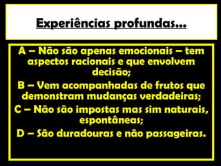 Experiências profundas...
 A – Não são apenas emocionais – tem
   aspectos racionais e que envolvem
                decisão;
B – Vem acompanhadas de frutos que
 demonstram mudanças verdadeiras;
C – Não são impostas mas sim naturais,
              espontâneas;
D – São duradouras e não passageiras.
 