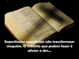 Experiências superficiais não transformam
 ninguém. O máximo que podem fazer é
              aliviar a dor...
 