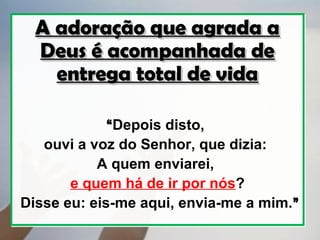 A adoração que agrada a
  Deus é acompanhada de
    entrega total de vida

             “Depois disto,
   ouvi a voz do Senhor, que dizia:
           A quem enviarei,
       e quem há de ir por nós?
Disse eu: eis-me aqui, envia-me a mim.”
 