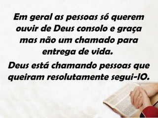 Em geral as pessoas só querem
 ouvir de Deus consolo e graça
  mas não um chamado para
        entrega de vida.
Deus está chamando pessoas que
queiram resolutamente segui-lO.
 