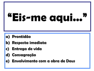 “Eis-me aqui...”
a)   Prontidão
b)   Resposta imediata
c)   Entrega de vida
d)   Consagração
e)   Envolvimento com a obra de Deus
 