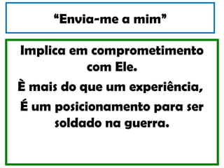 “Envia-me a mim”

Implica em comprometimento
           com Ele.
È mais do que um experiência,
É um posicionamento para ser
     soldado na guerra.
 