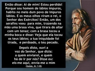 Então disse: Ai de mim! Estou perdido!
Porque sou homem de lábios impuros,
 habito no meio dum povo de impuros
 lábios. E os meus olhos viram o rei, o
  Senhor dos Exércitos! Então, um dos
 serafins voou para mim, trazendo na
mão uma brasa viva, que tirara do altar
  com um tenaz; com a brasa tocou a
minha boca e disse: Veja que ela tocou
   os teus lábios; a tua iniquidade foi
   tirada, e perdoado, o teu pecado.
          Depois disto, ouvi a
       voz do Senhor, que dizia:
       a quem enviarei, e quem
      há de ir por nós? Disse eu:
     eis-me aquí, envia-me a mim
              (Isaias, 6: 1-8)
 
