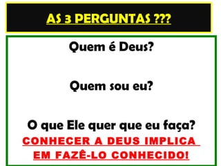 AS 3 PERGUNTAS ???

      Quem é Deus?

      Quem sou eu?

O que Ele quer que eu faça?
CONHECER A DEUS IMPLICA
 EM FAZÊ-LO CONHECIDO!
 