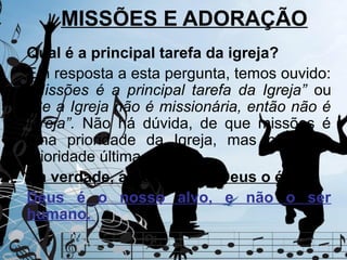MISSÕES E ADORAÇÃO
Qual é a principal tarefa da igreja?
Em resposta a esta pergunta, temos ouvido:
“Missões é a principal tarefa da Igreja” ou
“Se a Igreja não é missionária, então não é
Igreja”. Não há dúvida, de que missões é
uma prioridade da Igreja, mas não é a
prioridade última.
Na verdade, a Adoração a Deus o é.
Deus é o nosso alvo, e não o ser
humano.
 