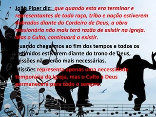 • John Piper diz: que quando esta era terminar e
  representantes de toda raça, tribo e nação estiverem
  dobrados diante do Cordeiro de Deus, a obra
  missionária não mais terá razão de existir na igreja.
  Mas o Culto, continuará a existir.
• Quando chegarmos ao fim dos tempos e todos os
  redimidos estiverem diante do trono de Deus,
  missões não serão mais necessárias.
• Missões representa apenas uma necessidade
  temporária da Igreja, mas o Culto a Deus
  permanecerá para todo o sempre.
 