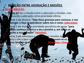 • RELAÇÃO ENTRE ADORAÇÃO E MISSÕES
BASES BÍBLICAS:
• Salmo 67 faz a relação entre a adoração e missões, mas
  colocando a adoração como prioridade última.
No verso 1 ele declara: “Seja Deus gracioso para conosco, e nos
  abençoe, e faça resplandecer sobre nós o rosto; (adoração);
No verso 2 ele mostra a prioridade penúltima da igreja “para
  que se conheça na terra o teu caminho e, em todas as
  nações a tua salvação” (missões)
No verso 3 ele menciona o objetivo das missões que é a glória de
  Deus e não o bem estar dos homens “Louvem-te os povos, ó
  Deus; louvem-te os povos todos”. (Glorificar a Deus).
 