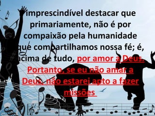 É imprescindível destacar que
     primariamente, não é por
  compaixão pela humanidade
que compartilhamos nossa fé; é,
acima de tudo, por amor a Deus.
    Portanto, se eu não amar a
  Deus, não estarei apto a fazer
             missões
 