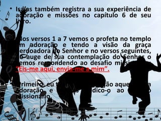 • Isaías também registra a sua experiência de
  adoração e missões no capítulo 6 de seu
  livro.

• Nos versos 1 a 7 vemos o profeta no templo
  em adoração e tendo a visão da graça
  perdoadora do Senhor e no versos seguintes,
  no auge de sua contemplação do Senhor o
  vemos respondendo ao desafio missionário:
  “Eis-me aqui, envia-me a mim”.

• Primeiro, eu tenho meu coração aquecido na
  adoração e depois dedico-o ao serviço
  missionário.
 