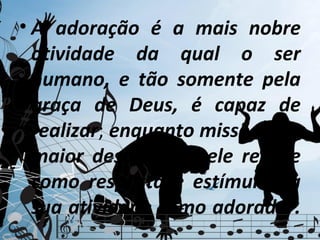 • A adoração é a mais nobre
  atividade da qual o ser
  humano, e tão somente pela
  graça de Deus, é capaz de
  realizar; enquanto missões é o
  maior desafio que ele recebe
  como resposta e estímulo da
  sua atividade como adorador.
 