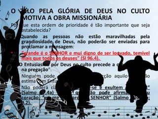 O ZELO PELA GLÓRIA DE DEUS NO CULTO
  MOTIVA A OBRA MISSIONÁRIA
Por que esta ordem de prioridade é tão importante que seja
     estabelecida?
1. Quando as pessoas não estão maravilhadas pela
     grandiosidade de Deus, não poderão ser enviadas para
     proclamar a mensagem:
•    “grande é o SENHOR e mui digno de ser louvado, temível
     mais que todos os deuses” (Sl 96.4).
2. “O Entusiasmo por Deus no culto precede a oferta de Deus
     na pregação”.
•    Ninguém pode divulgar com convicção aquilo que não
     estima com Entusiasmo e Motivação.
•    Não poderá clamar, “Alegrem-se e exultem as gentes”
     (Salmo 67.4a) aquele que não pode afirmar no seu
     coração, “eu me alegrarei no SENHOR” (Salmo 104.34b;
     9.2).
 