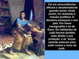 Foi em circunstâncias
dificeis e desalentadoras
   quando Isaías, ainda
  jovem, foi chamado a
    missão profética. O
desastre ameaçava a seu
      país. Por haver
   transgredido a lei de
 Deus. Os habitantes de
  Judá haviam perdido
     todo direito a sua
  proteção, e as forças
 assírias estavam para
 subir contra o reino de
           Judá.
 