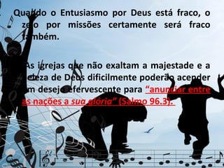 Quando o Entusiasmo por Deus está fraco, o
 zelo por missões certamente será fraco
 também.

3. As igrejas que não exaltam a majestade e a
  beleza de Deus dificilmente poderão acender
  um desejo efervescente para “anunciar entre
  as nações a sua glória” (Salmo 96.3).
 