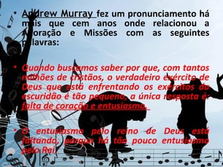 • Andrew Murray fez um pronunciamento há
  mais que cem anos onde relacionou a
  Adoração e Missões com as seguintes
  palavras:

• Quando buscamos saber por que, com tantos
  milhões de cristãos, o verdadeiro exército de
  Deus que está enfrentando os exércitos da
  escuridão é tão pequeno, a única resposta é:
  falta de coração e entusiasmo.

• O entusiasmo pelo reino de Deus está
  faltando, porque há tão pouco entusiasmo
  pelo Rei.
 