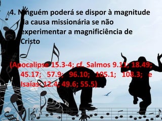 4. Ninguém poderá se dispor à magnitude
    da causa missionária se não
    experimentar a magnificiência de
    Cristo

(Apocalipse 15.3-4; cf. Salmos 9.11; 18.49;
   45.17; 57.9; 96.10; 105.1; 108.3; e
   Isaías: 12.4; 49.6; 55.5)
 