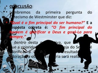 • CONCLUSÃO:
• Lembremos da primeira pergunta do
  Catecismo de Westminster que diz:
• “Qual é o fim principal do ser humano?” E a
  resposta correta é: “O fim principal do
  homem é glorificar a Deus e gozá-Lo para
  sempre.”
• É dentro desta perspectiva, que afirmamos
  que a prioridade última da Igreja do Senhor é
  Glorificar a Deus e como resultado desta
  adoração, a obra missionária será realizada.
 