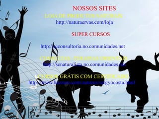 NOSSOS SITES
       LOJA DE PRODUTOS NATURAIS
           http://naturaervas.com/loja

                   SUPER CURSOS

     http://scconsultoria.no.comunidades.net

     CONSULTAS -TERAPIAS ORIENTAIS
      http://scnaturalista.no.comunidades.net

     CURSOS GRÁTIS COM CERTIFICADO
http://www.buzzero.com/autores/sergyocosta.html
 