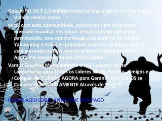 Google faz US $ 1,3 milhões todos os dias a partir de Cliks Pagos.
  Vamos revelar como
você, com esta oportunidade, poderá ter uma fatia desse
  mercado mundial. Em pouco tempo com ou sem a sua
  participação, esta oportunidade estará acima do Google,
  Yahoo,Bing e todos os principais motores de busca, pois já
  está varrendo os EUA, tomou o Reino Unidoe Austrália.
  Agora Pré-lançamento em âmbito global
Vamos Espalhar Mundialmente o Pré-Cadastro deste
  Lançamento para Todos os Líderes MMN, Família , Amigos e
  Colegas de Trabalho AGORA para Garantir que TODOS se
  Cadastrem GRATUITAMENTE Através de Você !!!

CLIQUE AQUI LOGO ,ANTES QUE SEJA PAGO
 