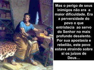 Mas o perigo de seus
  inimigos não era a
maior dificuldade. Era
   a perversidade do
       povo o que
 entristecia ao servo
  do Senhor no mais
 profundo desalento.
 Por sua apostasia e
  rebelião, este povo
estava atraindo sobre
     si os juízos de
         Deus…
 