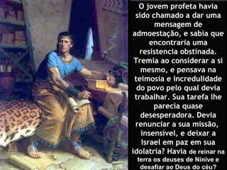 O jovem profeta havia
 sido chamado a dar uma
       mensagem de
admoestação, e sabia que
      encontraria uma
   resistencia obstinada.
 Tremia ao considerar a si
   mesmo, e pensava na
 teimosia e incredulidade
  do povo pelo qual devia
 trabalhar. Sua tarefa lhe
       parecia quase
   desesperadora. Devia
 renunciar a sua missão,
   insensível, e deixar a
   Israel em paz em sua
idolatria? Havia de reinar na
 terra os deuses de Nínive e
  desafiar ao Deus do céu?
 