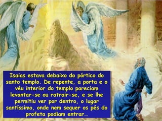 Isaias estava debaixo do pórtico do
  Isaias estava debaixo do pórtico do
santo templo. De repente, a porta e o
santo templo. De repente, a porta e o
     véu interior do templo pareciam
      véu interior do templo pareciam
  levantar-se ou ratrair-se, e se lhe
   levantar-se ou ratrair-se, e se lhe
     permitiu ver por dentro, o lugar
     permitiu ver por dentro, o lugar
santíssimo, onde nem sequer os pés do
santíssimo, onde nem sequer os pés do
         profeta podiam entrar…
          profeta podiam entrar…
 