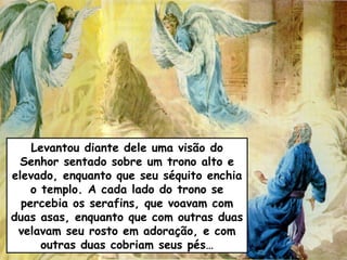 Levantou diante dele uma visão do
 Senhor sentado sobre um trono alto e
elevado, enquanto que seu séquito enchia
    o templo. A cada lado do trono se
  percebia os serafins, que voavam com
duas asas, enquanto que com outras duas
 velavam seu rosto em adoração, e com
      outras duas cobriam seus pés…
 