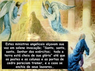 Estes ministros angelicais alçavam sua
  Estes ministros angelicais alçavam sua
voz em solene invocação; “Santo, santo,
voz em solene invocação; “Santo, santo,
  santo, Senhor dos exércitos; toda a
  santo, Senhor dos exércitos; toda a
terra está cheia de sua glória” até que
 terra está cheia de sua glória” até que
 os postes e as colunas e as portas de
  os postes e as colunas e as portas de
   cedro pareciam tremer, e a casa se
   cedro pareciam tremer, e a casa se
        enchia de seus louvores…
         enchia de seus louvores…
 