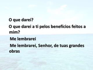 O que darei?
O que darei a ti pelos benefícios feitos a
mim?
Me lembrarei
Me lembrarei, Senhor, de tuas grandes
obras
 