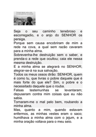 Seja o seu caminho tenebroso e
escorregadio, e o anjo do SENHOR os
persiga.
Porque sem causa encobriram de mim a
rede na cova, a qual sem razão cavaram
para a minha alma.
Sobrevenha-lhe destruição sem o saber, e
prenda-o a rede que ocultou; caia ele nessa
mesma destruição.
E a minha alma se alegrará no SENHOR;
alegrar-se-á na sua salvação.
Todos os meus ossos dirão: SENHOR, quem
é como tu, que livras o pobre daquele que é
mais forte do que ele? Sim, o pobre e o
necessitado daquele que o rouba.
Falsas     testemunhas     se   levantaram;
depuseram contra mim coisas que eu não
sabia.
Tornaram-me o mal pelo bem, roubando a
minha alma.
Mas, quanto a mim, quando estavam
enfermos, as minhas vestes eram o saco;
humilhava a minha alma com o jejum, e a
minha oração voltava para o meu seio.
 