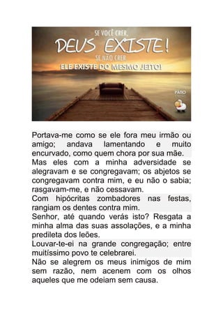 Portava-me como se ele fora meu irmão ou
amigo; andava lamentando e muito
encurvado, como quem chora por sua mãe.
Mas eles com a minha adversidade se
alegravam e se congregavam; os abjetos se
congregavam contra mim, e eu não o sabia;
rasgavam-me, e não cessavam.
Com hipócritas zombadores nas festas,
rangiam os dentes contra mim.
Senhor, até quando verás isto? Resgata a
minha alma das suas assolações, e a minha
predileta dos leões.
Louvar-te-ei na grande congregação; entre
muitíssimo povo te celebrarei.
Não se alegrem os meus inimigos de mim
sem razão, nem acenem com os olhos
aqueles que me odeiam sem causa.
 