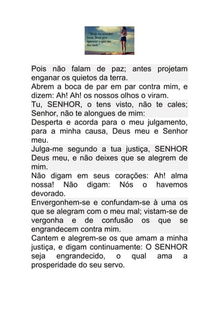 Pois não falam de paz; antes projetam
enganar os quietos da terra.
Abrem a boca de par em par contra mim, e
dizem: Ah! Ah! os nossos olhos o viram.
Tu, SENHOR, o tens visto, não te cales;
Senhor, não te alongues de mim:
Desperta e acorda para o meu julgamento,
para a minha causa, Deus meu e Senhor
meu.
Julga-me segundo a tua justiça, SENHOR
Deus meu, e não deixes que se alegrem de
mim.
Não digam em seus corações: Ah! alma
nossa! Não digam: Nós o havemos
devorado.
Envergonhem-se e confundam-se à uma os
que se alegram com o meu mal; vistam-se de
vergonha e de confusão os que se
engrandecem contra mim.
Cantem e alegrem-se os que amam a minha
justiça, e digam continuamente: O SENHOR
seja engrandecido, o qual ama a
prosperidade do seu servo.
 
