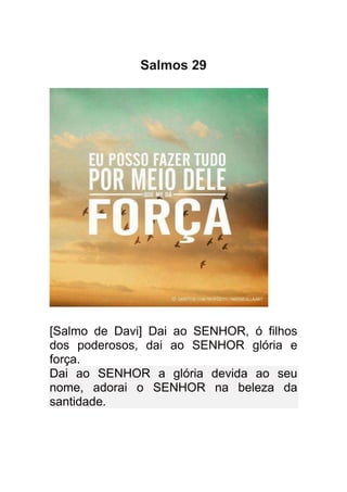 Salmos 29




[Salmo de Davi] Dai ao SENHOR, ó filhos
dos poderosos, dai ao SENHOR glória e
força.
Dai ao SENHOR a glória devida ao seu
nome, adorai o SENHOR na beleza da
santidade.
 
