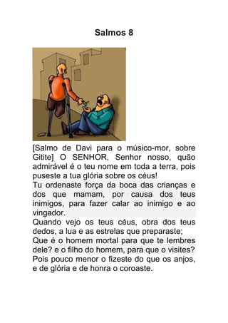 Salmos 8




[Salmo de Davi para o músico-mor, sobre
Gitite] O SENHOR, Senhor nosso, quão
admirável é o teu nome em toda a terra, pois
puseste a tua glória sobre os céus!
Tu ordenaste força da boca das crianças e
dos que mamam, por causa dos teus
inimigos, para fazer calar ao inimigo e ao
vingador.
Quando vejo os teus céus, obra dos teus
dedos, a lua e as estrelas que preparaste;
Que é o homem mortal para que te lembres
dele? e o filho do homem, para que o visites?
Pois pouco menor o fizeste do que os anjos,
e de glória e de honra o coroaste.
 