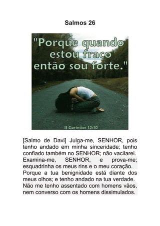 Salmos 26




[Salmo de Davi] Julga-me, SENHOR, pois
tenho andado em minha sinceridade; tenho
confiado também no SENHOR; não vacilarei.
Examina-me,     SENHOR,      e   prova-me;
esquadrinha os meus rins e o meu coração.
Porque a tua benignidade está diante dos
meus olhos; e tenho andado na tua verdade.
Não me tenho assentado com homens vãos,
nem converso com os homens dissimulados.
 
